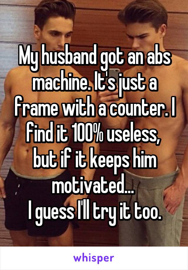 My husband got an abs machine. It's just a frame with a counter. I find it 100% useless, 
but if it keeps him motivated... 
I guess I'll try it too.