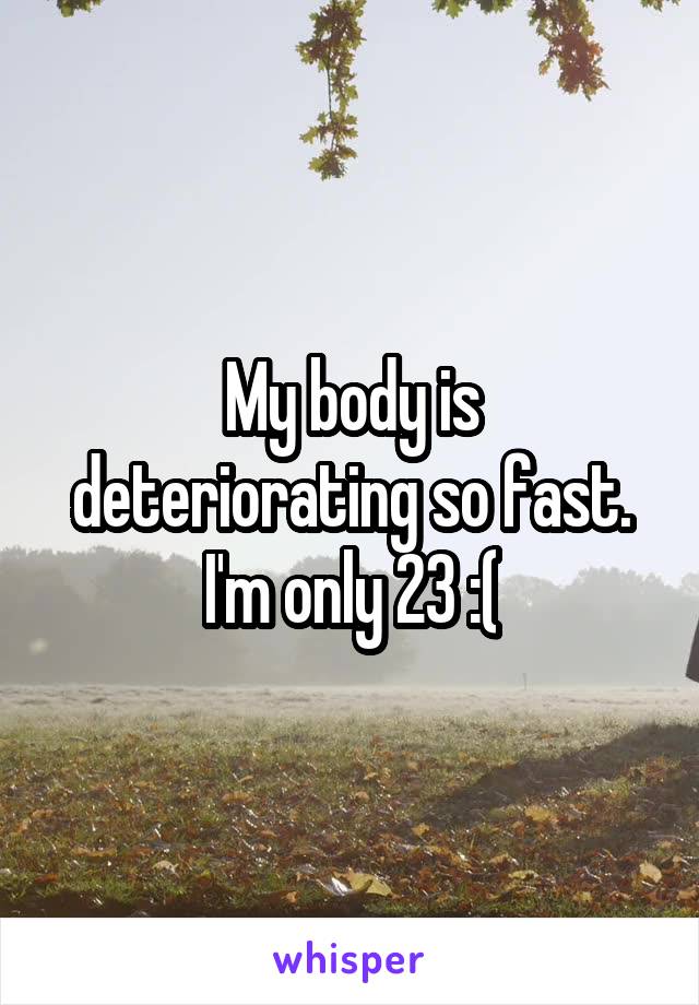 My body is deteriorating so fast. I'm only 23 :(