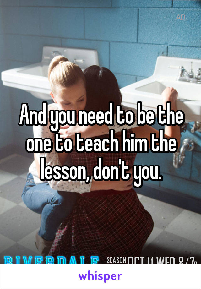 And you need to be the one to teach him the lesson, don't you.