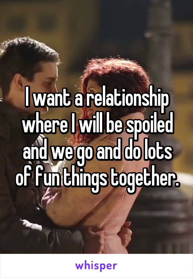 I want a relationship where I will be spoiled and we go and do lots of fun things together.