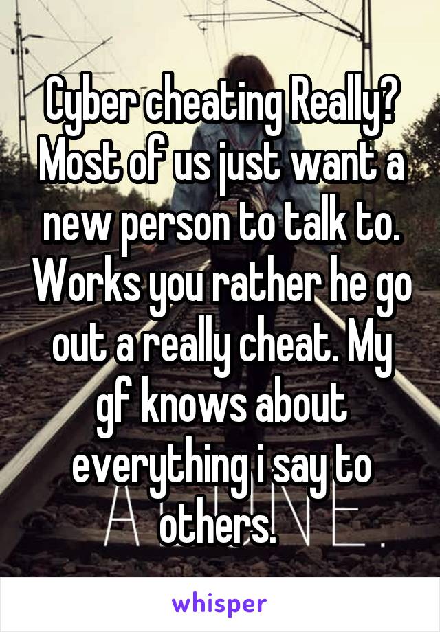 Cyber cheating Really? Most of us just want a new person to talk to. Works you rather he go out a really cheat. My gf knows about everything i say to others. 