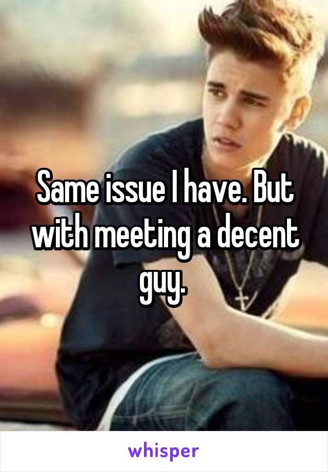 Same issue I have. But with meeting a decent guy. 