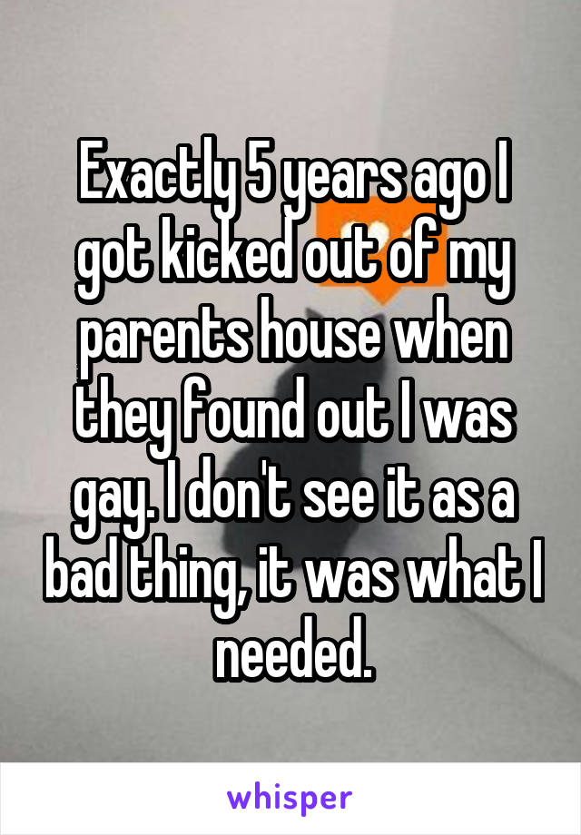 Exactly 5 years ago I got kicked out of my parents house when they found out I was gay. I don't see it as a bad thing, it was what I needed.