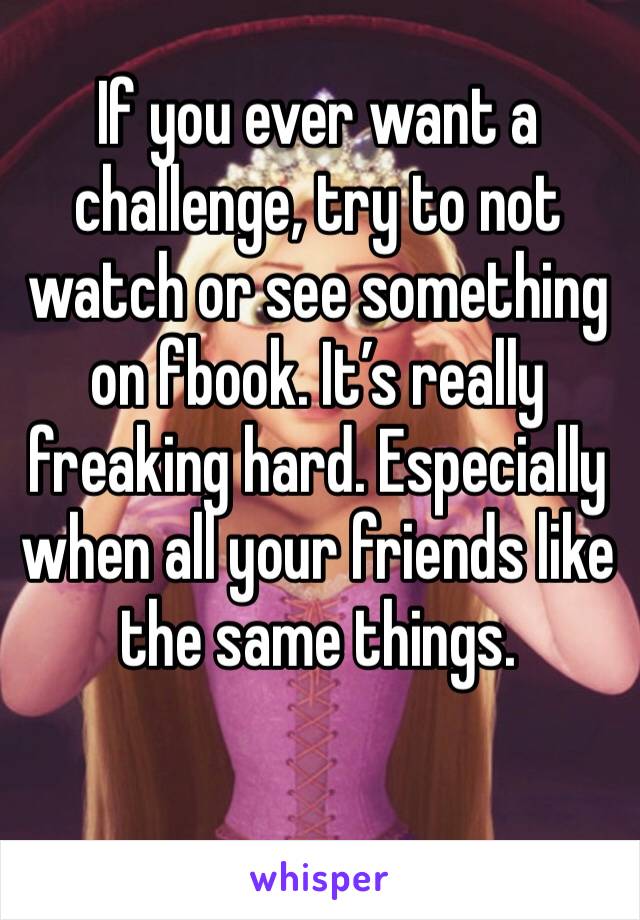 If you ever want a challenge, try to not watch or see something on fbook. It’s really freaking hard. Especially when all your friends like the same things.