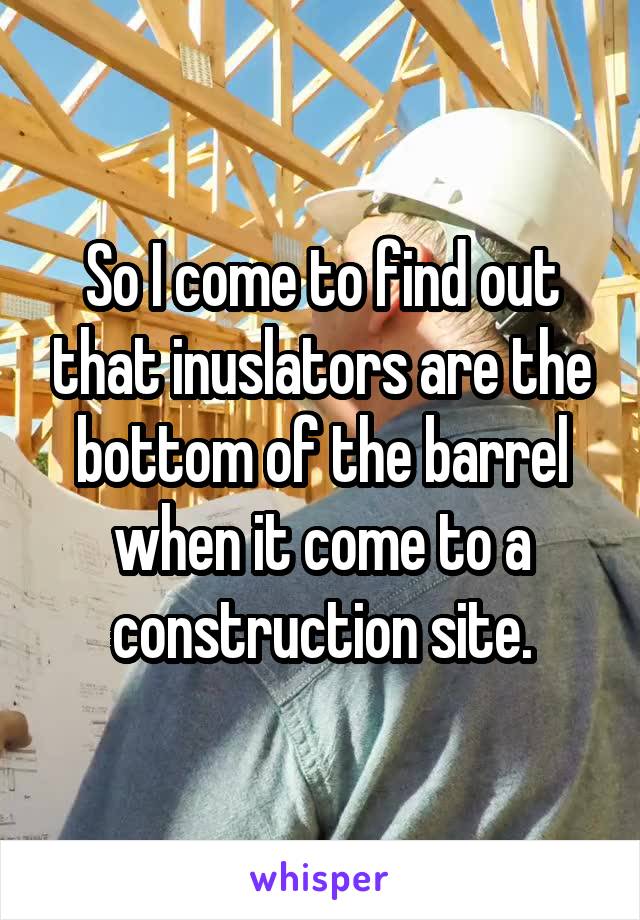 So I come to find out that inuslators are the bottom of the barrel when it come to a construction site.