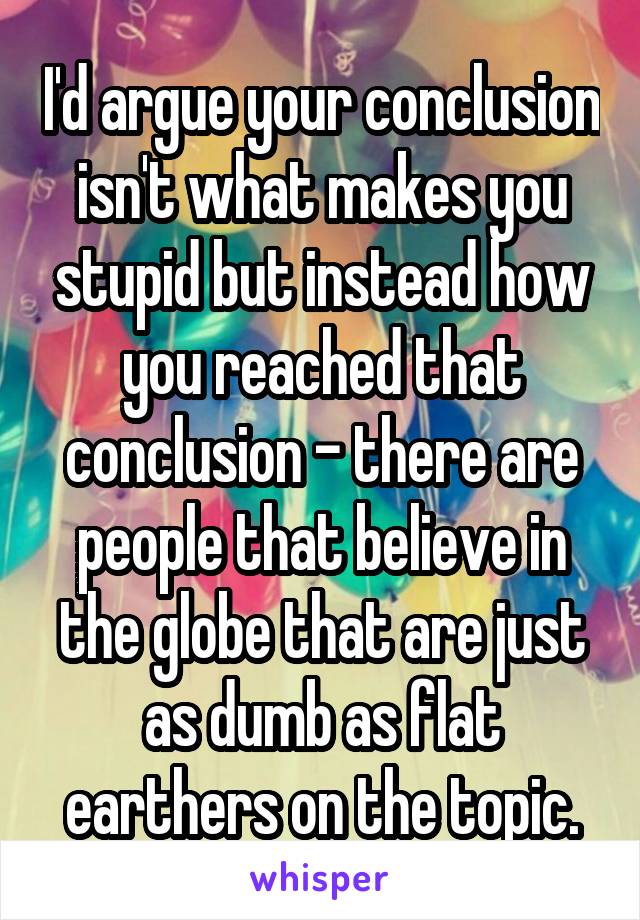 I'd argue your conclusion isn't what makes you stupid but instead how you reached that conclusion - there are people that believe in the globe that are just as dumb as flat earthers on the topic.