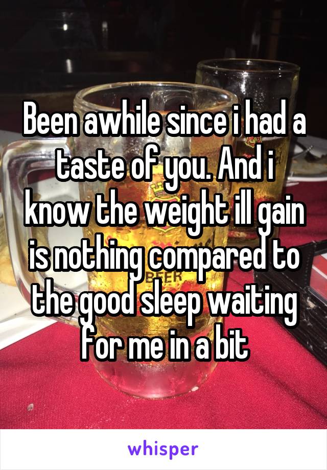 Been awhile since i had a taste of you. And i know the weight ill gain is nothing compared to the good sleep waiting for me in a bit