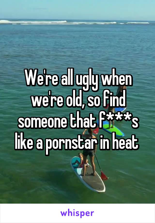 We're all ugly when we're old, so find someone that f***s like a pornstar in heat 