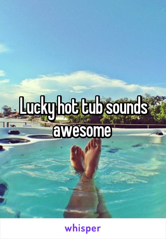 Lucky hot tub sounds awesome 