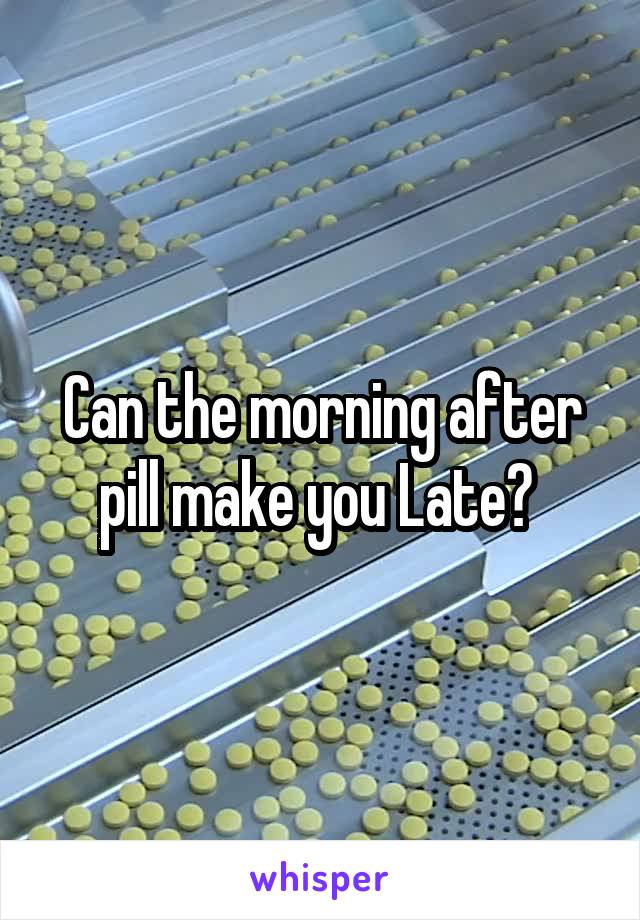 Can the morning after pill make you Late? 