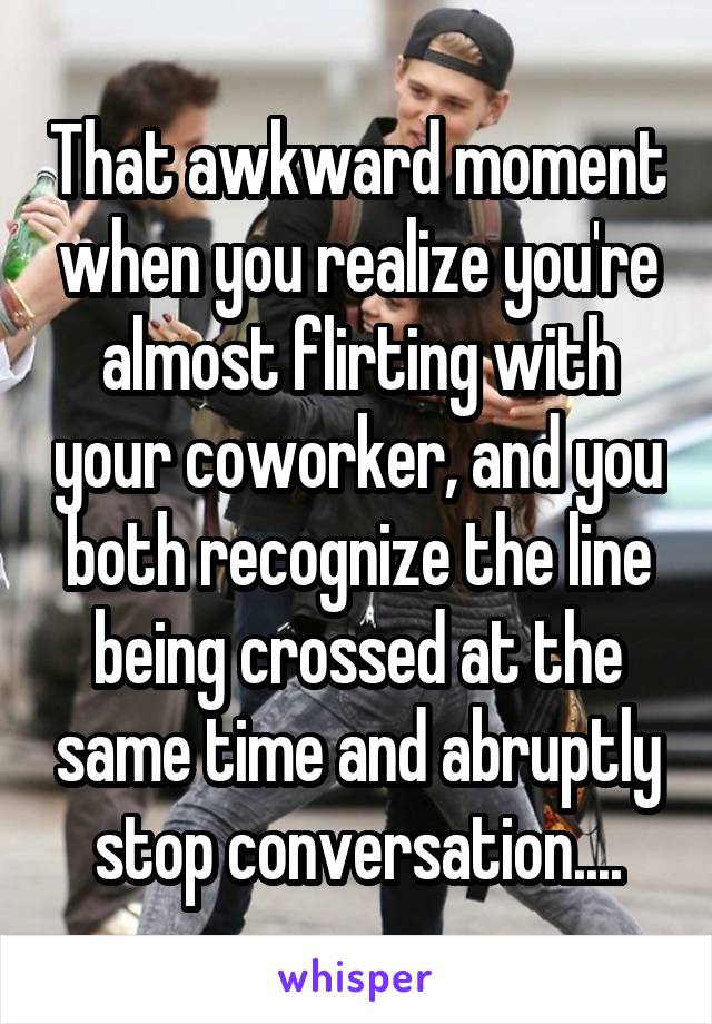 That awkward moment when you realize you're almost flirting with your coworker, and you both recognize the line being crossed at the same time and abruptly stop conversation....