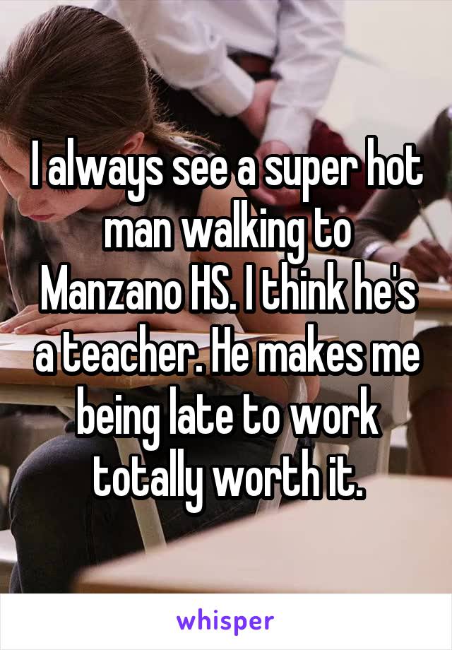 I always see a super hot man walking to Manzano HS. I think he's a teacher. He makes me being late to work totally worth it.