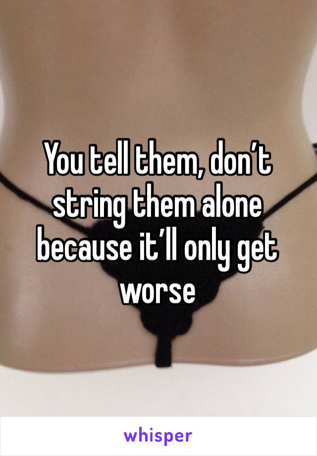 You tell them, don’t string them alone because it’ll only get worse 