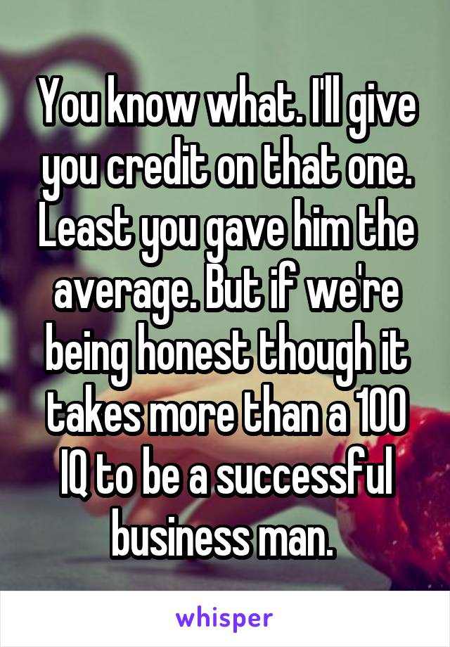 You know what. I'll give you credit on that one. Least you gave him the average. But if we're being honest though it takes more than a 100 IQ to be a successful business man. 