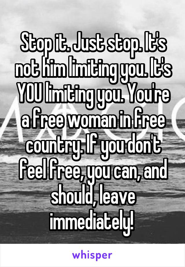 Stop it. Just stop. It's not him limiting you. It's YOU limiting you. You're a free woman in free country. If you don't feel free, you can, and should, leave immediately! 