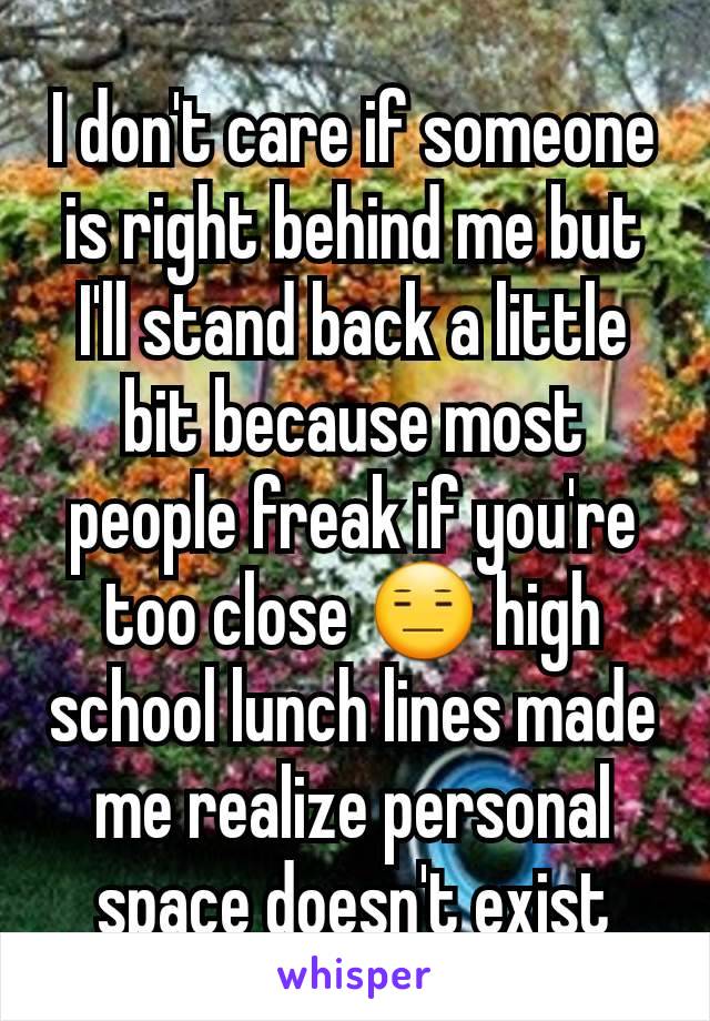 I don't care if someone is right behind me but I'll stand back a little bit because most people freak if you're too close 😑 high school lunch lines made me realize personal space doesn't exist