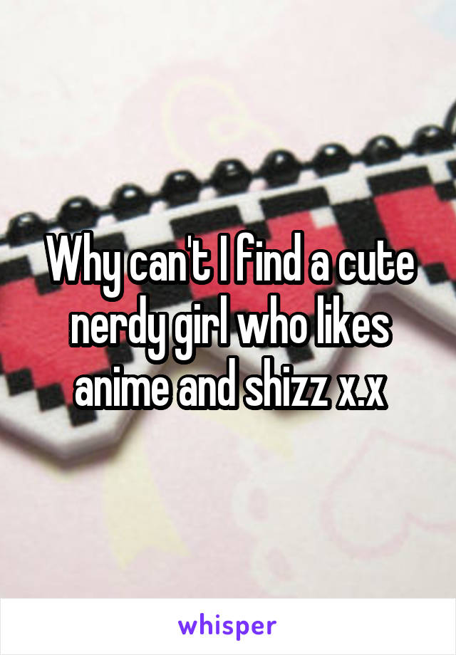 Why can't I find a cute nerdy girl who likes anime and shizz x.x