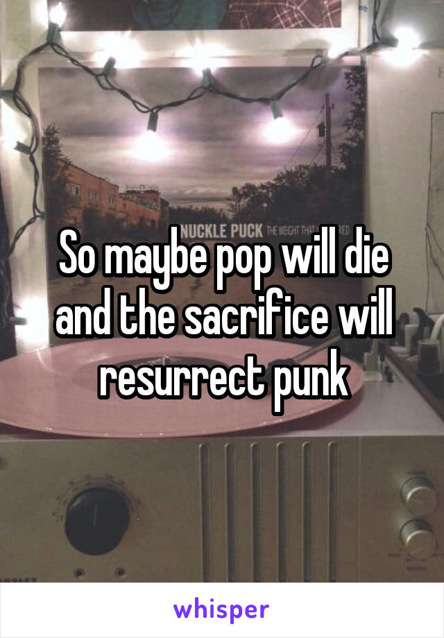 So maybe pop will die and the sacrifice will resurrect punk