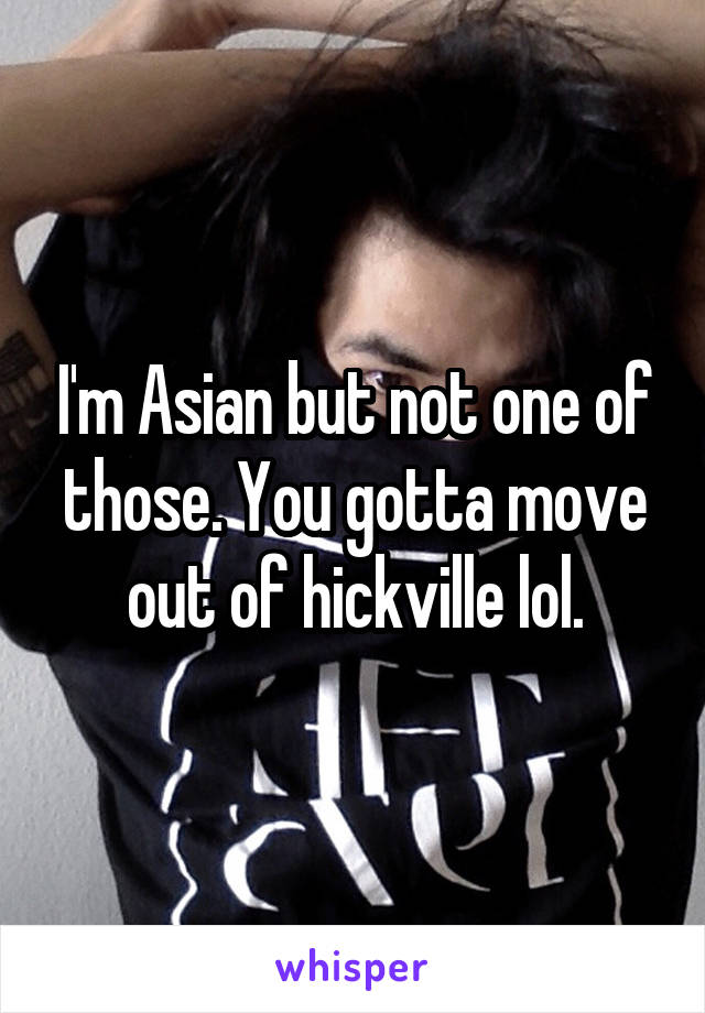 I'm Asian but not one of those. You gotta move out of hickville lol.