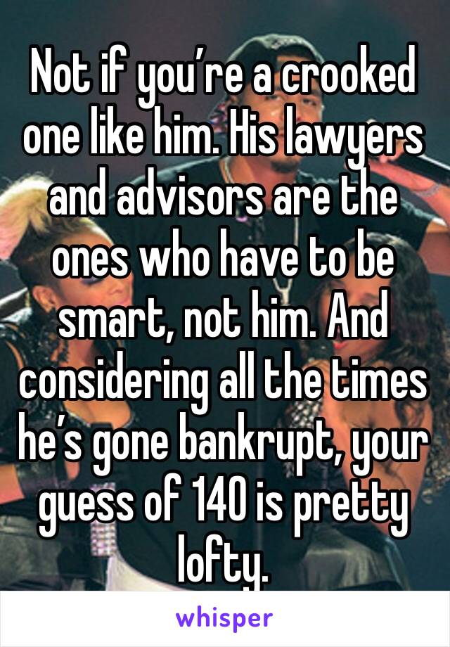 Not if you’re a crooked one like him. His lawyers and advisors are the ones who have to be smart, not him. And considering all the times he’s gone bankrupt, your guess of 140 is pretty lofty.