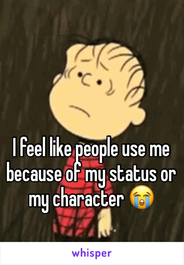 I feel like people use me because of my status or my character 😭