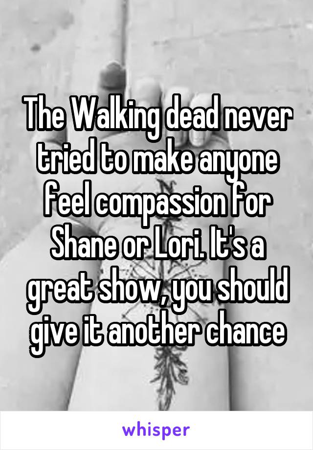 The Walking dead never tried to make anyone feel compassion for Shane or Lori. It's a great show, you should give it another chance