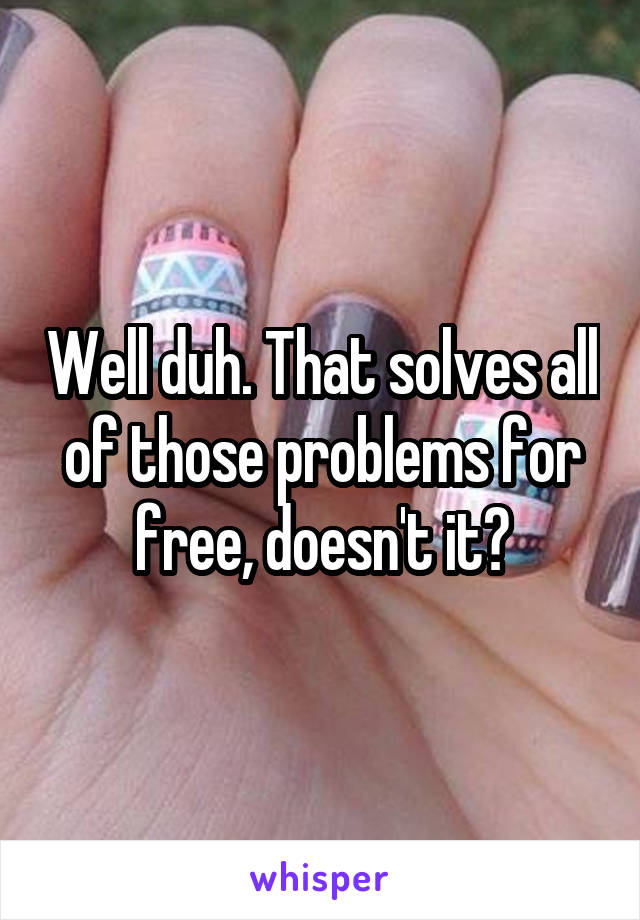 Well duh. That solves all of those problems for free, doesn't it?