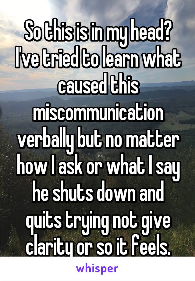 So this is in my head? I've tried to learn what caused this miscommunication verbally but no matter how I ask or what I say he shuts down and quits trying not give clarity or so it feels.