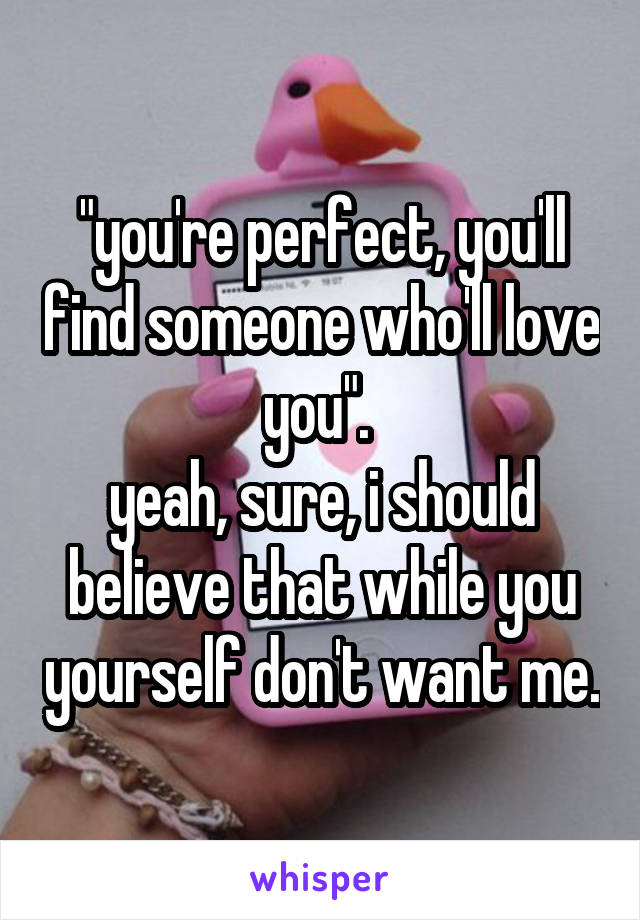 "you're perfect, you'll find someone who'll love you". 
yeah, sure, i should believe that while you yourself don't want me.