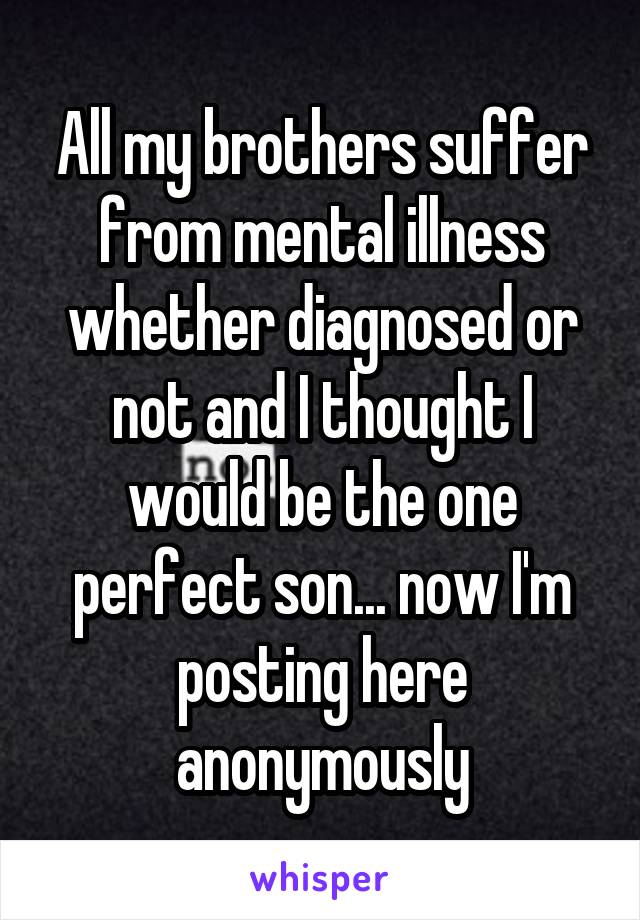 All my brothers suffer from mental illness whether diagnosed or not and I thought I would be the one perfect son... now I'm posting here anonymously