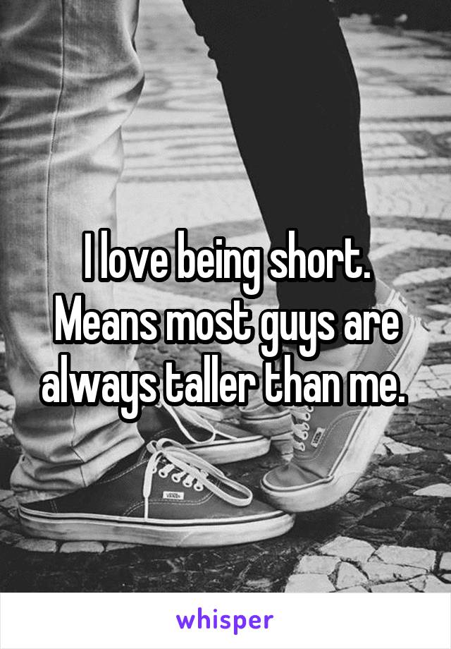 I love being short. Means most guys are always taller than me. 