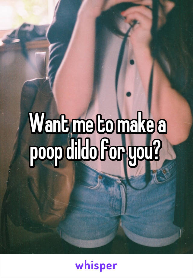 Want me to make a poop dildo for you? 