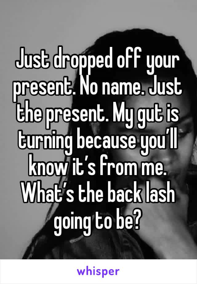 Just dropped off your present. No name. Just the present. My gut is turning because you’ll know it’s from me. What’s the back lash going to be? 