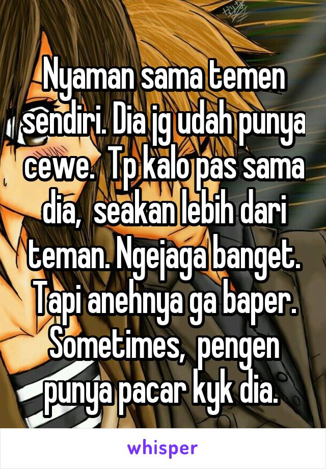 Nyaman sama temen sendiri. Dia jg udah punya cewe.  Tp kalo pas sama dia,  seakan lebih dari teman. Ngejaga banget. Tapi anehnya ga baper. Sometimes,  pengen punya pacar kyk dia. 