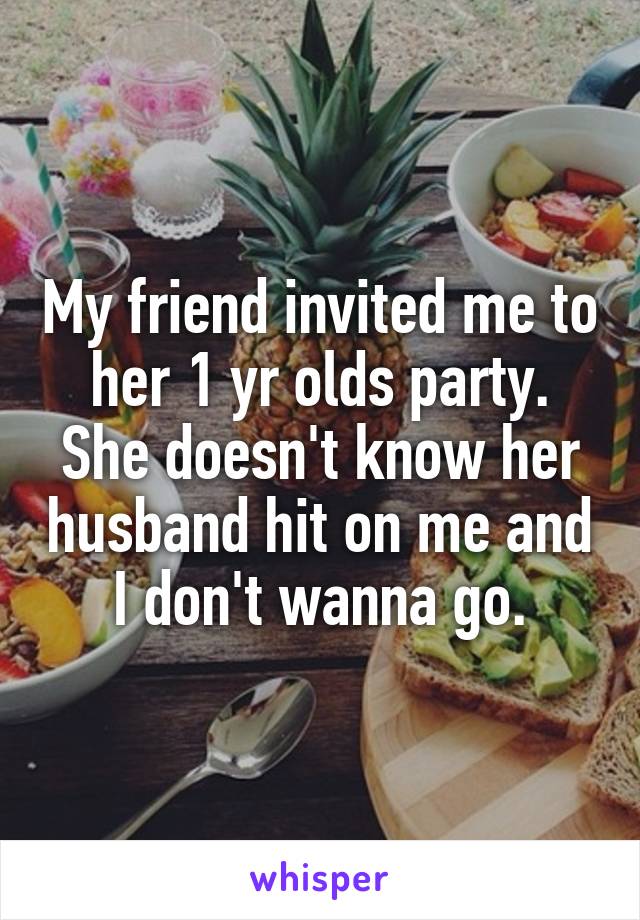 My friend invited me to her 1 yr olds party. She doesn't know her husband hit on me and I don't wanna go.