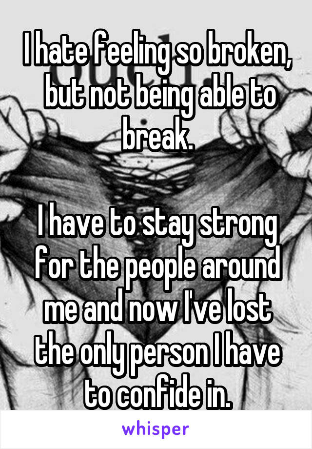 I hate feeling so broken,  but not being able to break.

I have to stay strong for the people around me and now I've lost the only person I have to confide in.