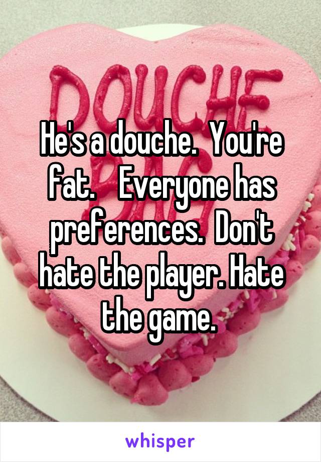 He's a douche.  You're fat.    Everyone has preferences.  Don't hate the player. Hate the game. 