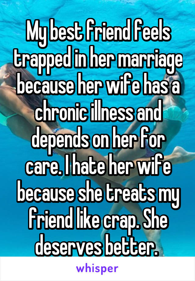 My best friend feels trapped in her marriage because her wife has a chronic illness and depends on her for care. I hate her wife because she treats my friend like crap. She deserves better. 