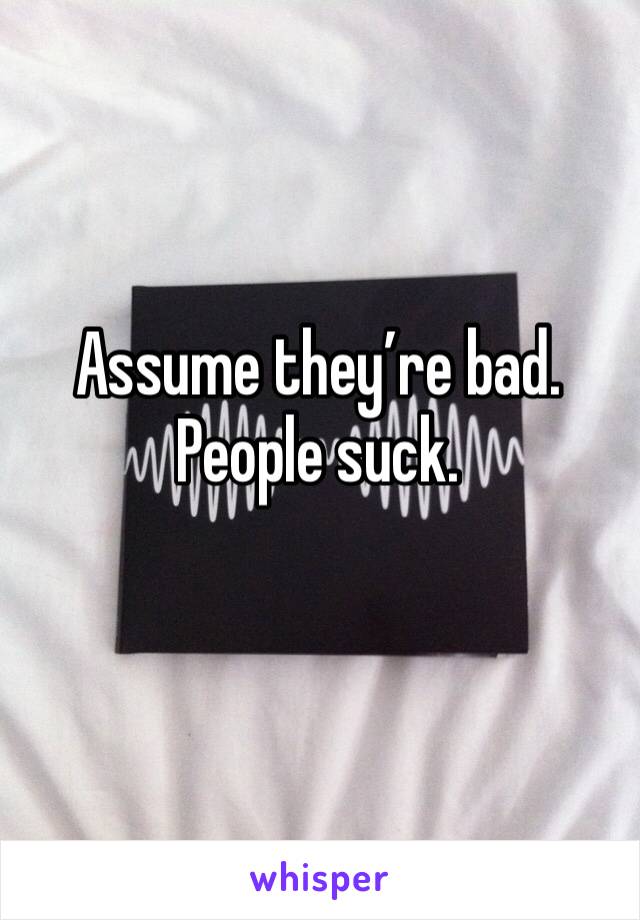 Assume they’re bad.
People suck.
