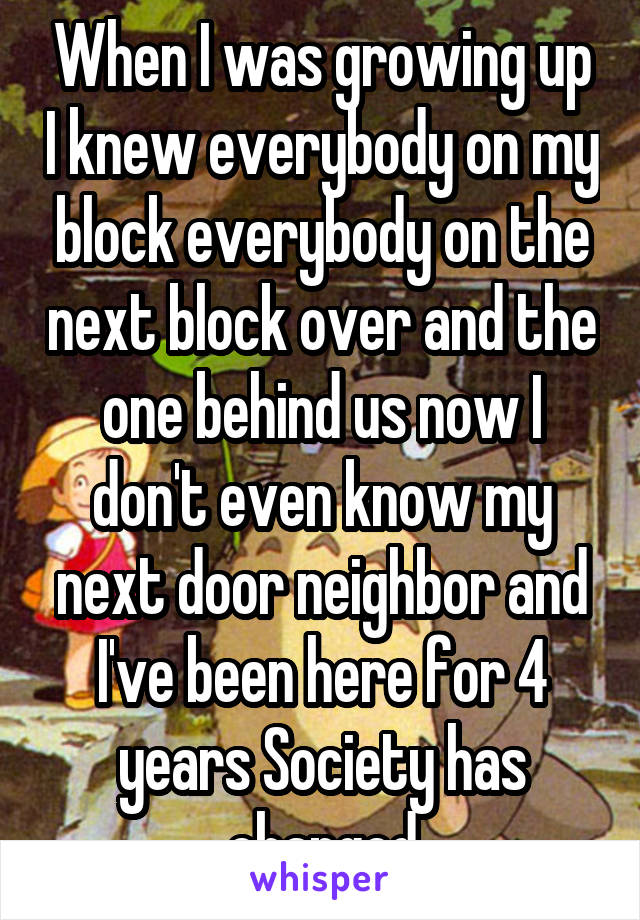 When I was growing up I knew everybody on my block everybody on the next block over and the one behind us now I don't even know my next door neighbor and I've been here for 4 years Society has changed