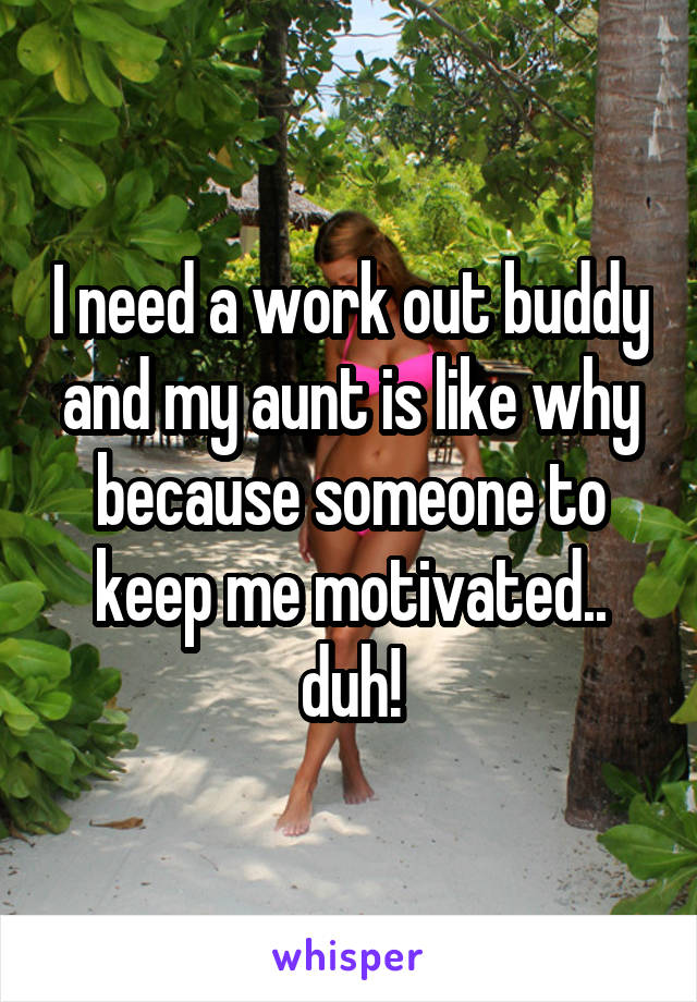 I need a work out buddy and my aunt is like why because someone to keep me motivated.. duh!