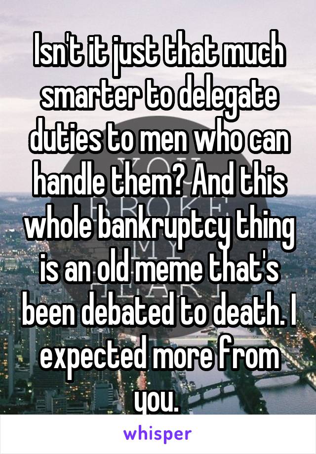 Isn't it just that much smarter to delegate duties to men who can handle them? And this whole bankruptcy thing is an old meme that's been debated to death. I expected more from you. 