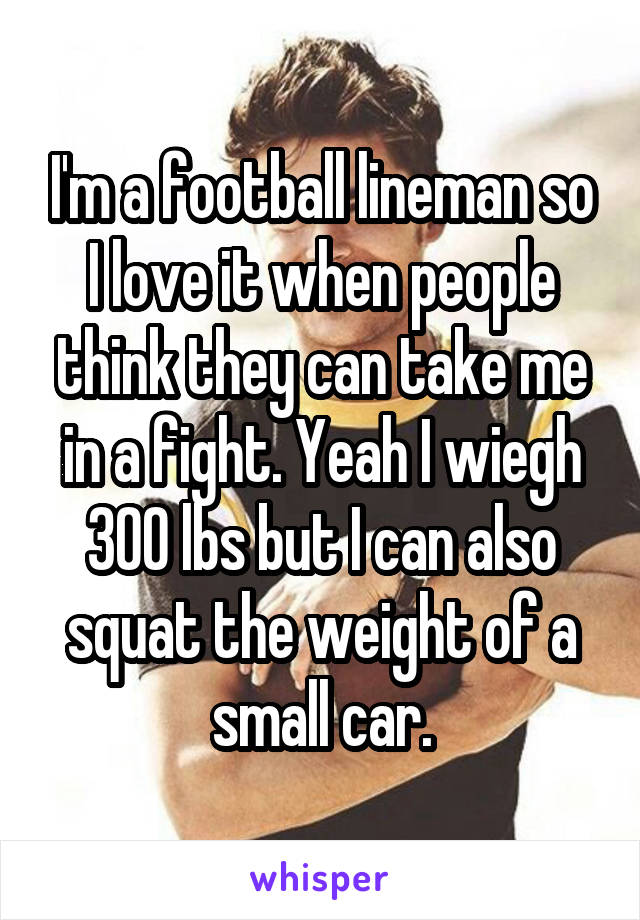 I'm a football lineman so I love it when people think they can take me in a fight. Yeah I wiegh 300 lbs but I can also squat the weight of a small car.