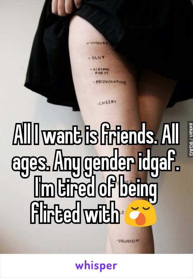 All I want is friends. All ages. Any gender idgaf. I'm tired of being flirted with 😪 