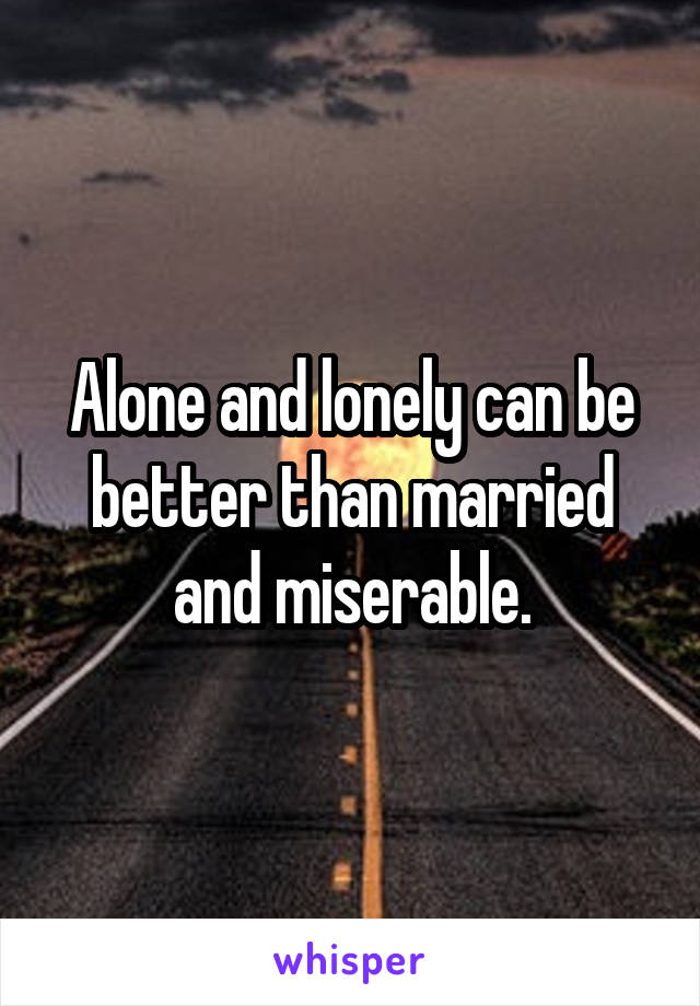 Alone and lonely can be better than married and miserable.