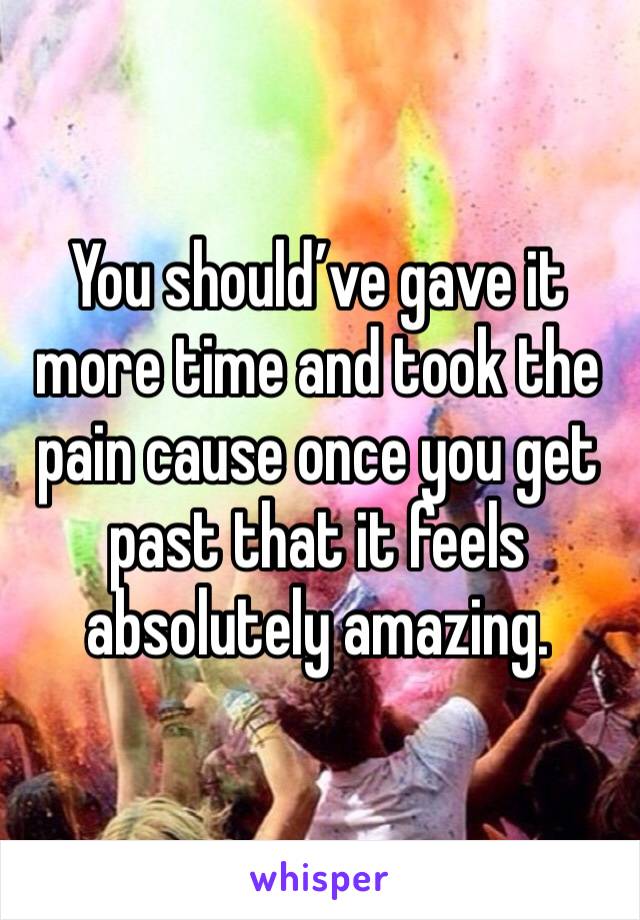 You should’ve gave it more time and took the pain cause once you get past that it feels absolutely amazing.