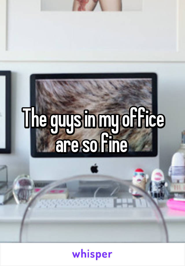 The guys in my office are so fine 