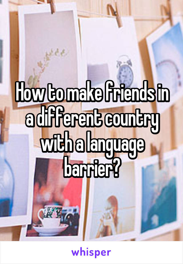 How to make friends in a different country with a language barrier?