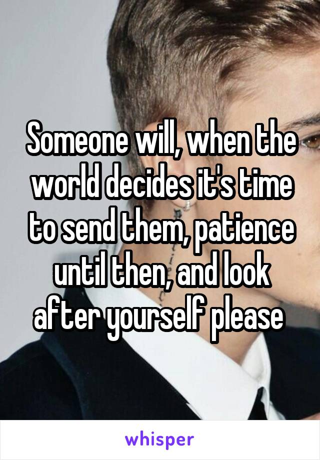 Someone will, when the world decides it's time to send them, patience until then, and look after yourself please 