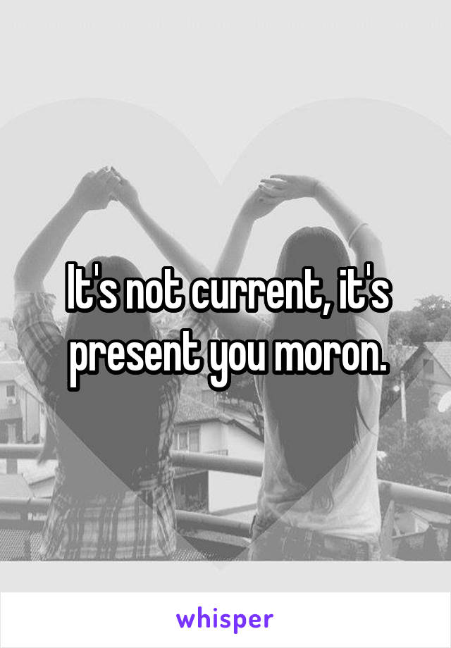 It's not current, it's present you moron.